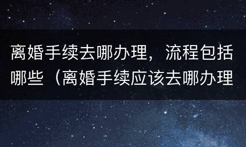 离婚手续去哪办理，流程包括哪些（离婚手续应该去哪办理?）