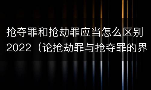 抢夺罪和抢劫罪应当怎么区别2022（论抢劫罪与抢夺罪的界限）