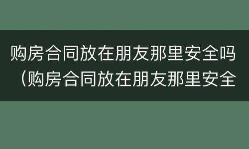 购房合同放在朋友那里安全吗（购房合同放在朋友那里安全吗有效吗）