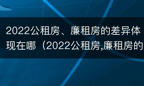 2022公租房、廉租房的差异体现在哪（2022公租房,廉租房的差异体现在哪方面）