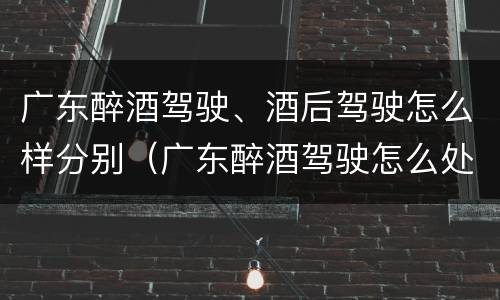 广东醉酒驾驶、酒后驾驶怎么样分别（广东醉酒驾驶怎么处罚）