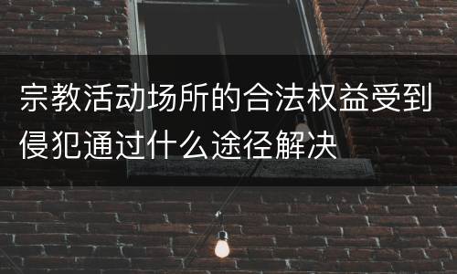 宗教活动场所的合法权益受到侵犯通过什么途径解决