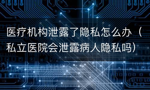 医疗机构泄露了隐私怎么办（私立医院会泄露病人隐私吗）