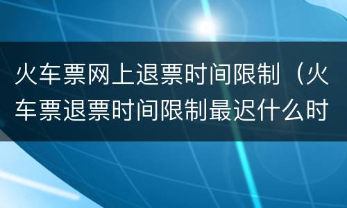 火车票网上退票时间限制（火车票退票时间限制最迟什么时候）