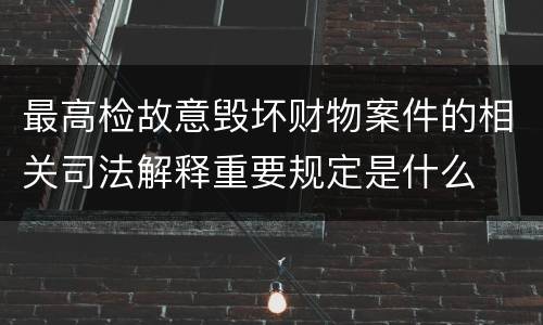 最高检故意毁坏财物案件的相关司法解释重要规定是什么