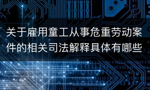 关于雇用童工从事危重劳动案件的相关司法解释具体有哪些重要内容