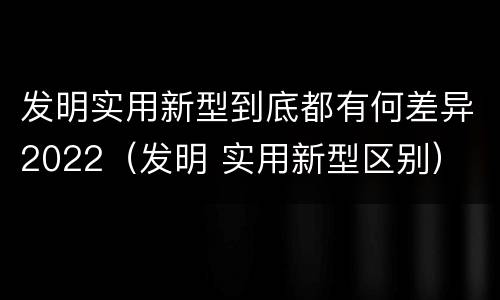 发明实用新型到底都有何差异2022（发明 实用新型区别）