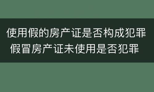使用假的房产证是否构成犯罪 假冒房产证未使用是否犯罪