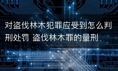 对盗伐林木犯罪应受到怎么判刑处罚 盗伐林木罪的量刑