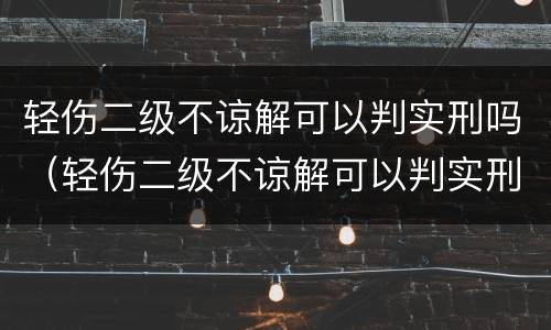 轻伤二级不谅解可以判实刑吗（轻伤二级不谅解可以判实刑吗知乎）