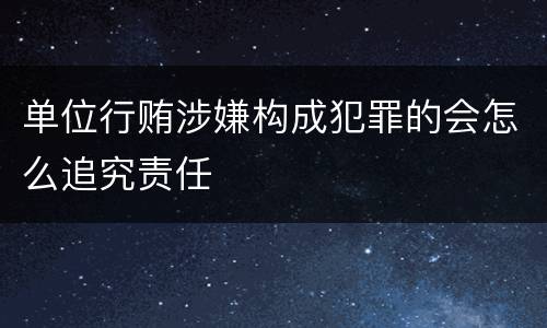 单位行贿涉嫌构成犯罪的会怎么追究责任