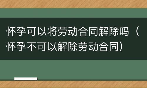 怀孕可以将劳动合同解除吗（怀孕不可以解除劳动合同）