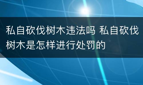 私自砍伐树木违法吗 私自砍伐树木是怎样进行处罚的