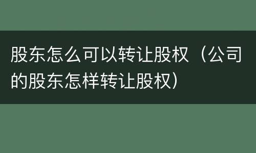 股东怎么可以转让股权（公司的股东怎样转让股权）