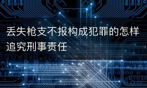丢失枪支不报构成犯罪的怎样追究刑事责任