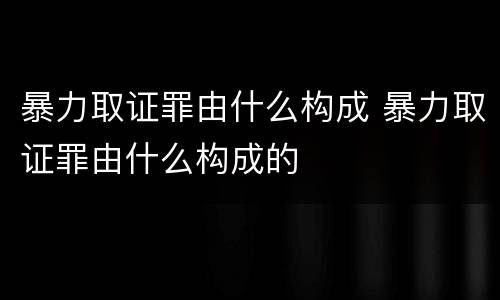 暴力取证罪由什么构成 暴力取证罪由什么构成的