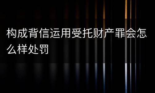 构成背信运用受托财产罪会怎么样处罚