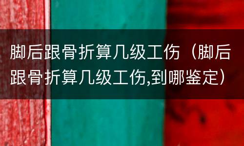 脚后跟骨折算几级工伤（脚后跟骨折算几级工伤,到哪鉴定）