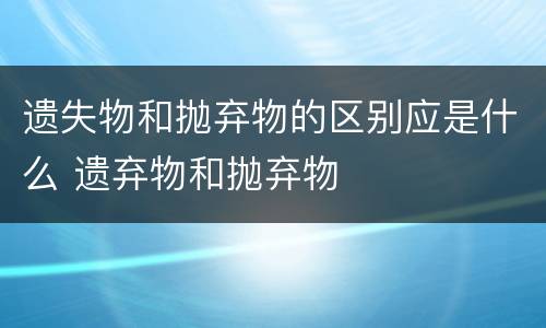 遗失物和抛弃物的区别应是什么 遗弃物和抛弃物