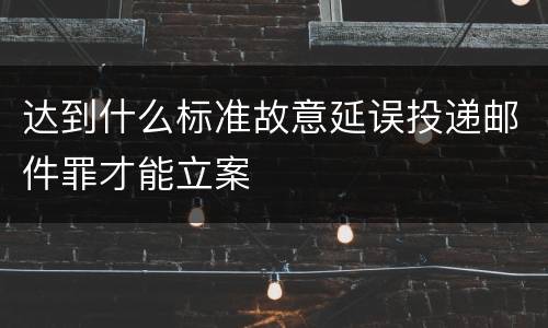 达到什么标准故意延误投递邮件罪才能立案