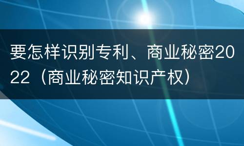 要怎样识别专利、商业秘密2022（商业秘密知识产权）