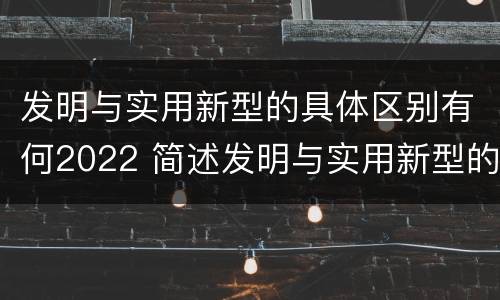 发明与实用新型的具体区别有何2022 简述发明与实用新型的区别
