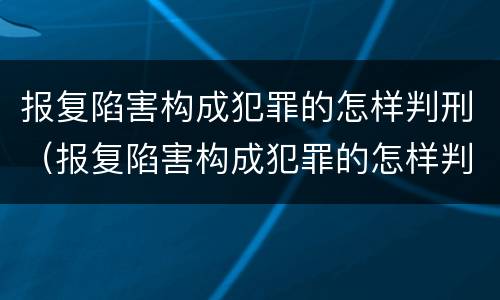 报复陷害构成犯罪的怎样判刑（报复陷害构成犯罪的怎样判刑呢）