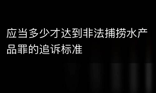 应当多少才达到非法捕捞水产品罪的追诉标准