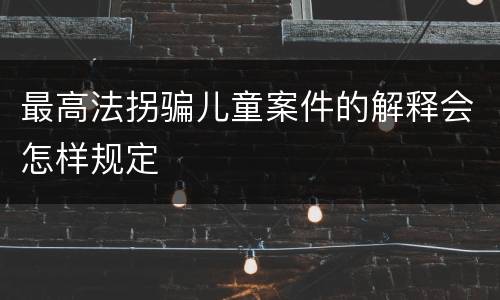 最高法拐骗儿童案件的解释会怎样规定