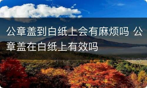 公章盖到白纸上会有麻烦吗 公章盖在白纸上有效吗
