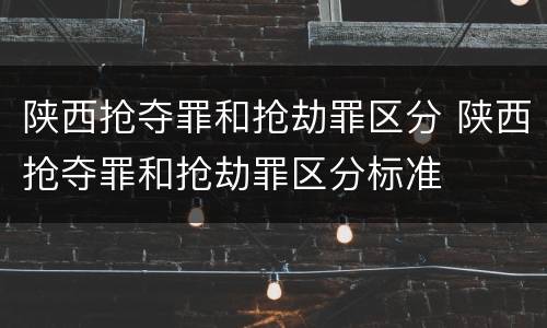 陕西抢夺罪和抢劫罪区分 陕西抢夺罪和抢劫罪区分标准