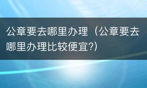 公章要去哪里办理（公章要去哪里办理比较便宜?）