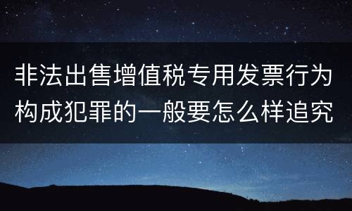 非法出售增值税专用发票行为构成犯罪的一般要怎么样追究责任