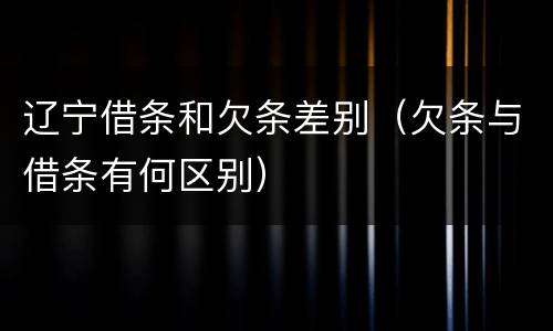 辽宁借条和欠条差别（欠条与借条有何区别）