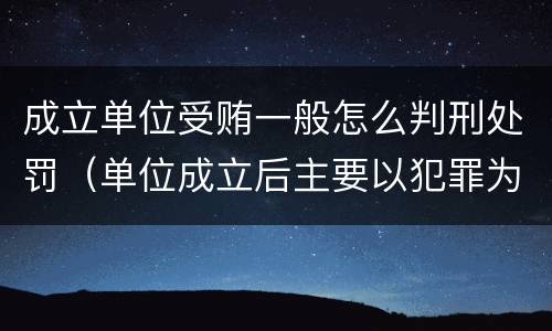 成立单位受贿一般怎么判刑处罚（单位成立后主要以犯罪为目的）