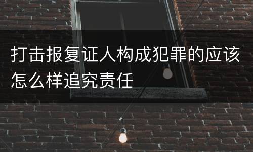 打击报复证人构成犯罪的应该怎么样追究责任