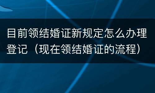 目前领结婚证新规定怎么办理登记（现在领结婚证的流程）