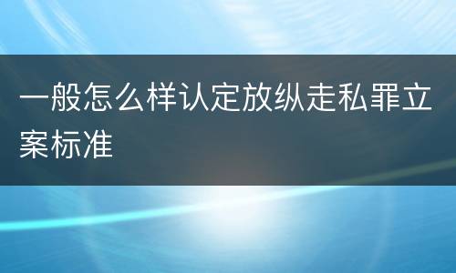 一般怎么样认定放纵走私罪立案标准