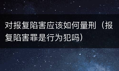 对报复陷害应该如何量刑（报复陷害罪是行为犯吗）