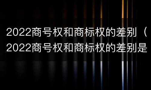 2022商号权和商标权的差别（2022商号权和商标权的差别是什么）