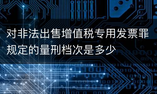 对非法出售增值税专用发票罪规定的量刑档次是多少
