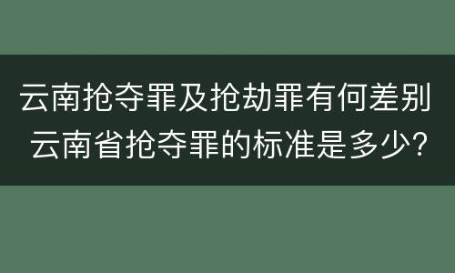 云南抢夺罪及抢劫罪有何差别 云南省抢夺罪的标准是多少?
