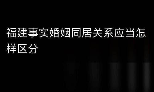 福建事实婚姻同居关系应当怎样区分