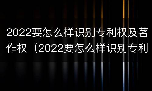 2022要怎么样识别专利权及著作权（2022要怎么样识别专利权及著作权证书）