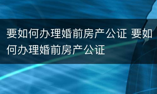 要如何办理婚前房产公证 要如何办理婚前房产公证