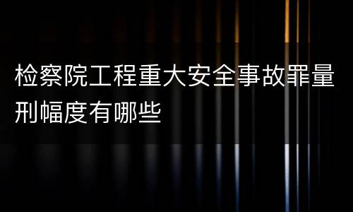 检察院工程重大安全事故罪量刑幅度有哪些