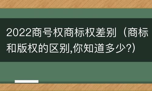 2022商号权商标权差别（商标和版权的区别,你知道多少?）