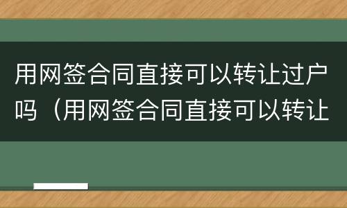 用网签合同直接可以转让过户吗（用网签合同直接可以转让过户吗）