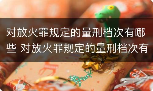 对放火罪规定的量刑档次有哪些 对放火罪规定的量刑档次有哪些要求