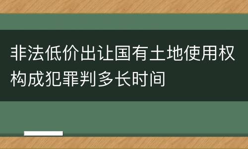 非法低价出让国有土地使用权构成犯罪判多长时间